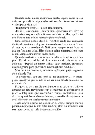 Lia Soares 
Quando voltei a casa cheirava a minha esposa como se ela 
estivesse por ali me esperando. Até os cães foram ao pet en-viados 
77 
pelos vizinhos. 
-Ela gostava assim... – disse uma senhora. 
-Eu sei... – respondi. Este era meu agradecimento, além de 
um sorriso magro e olhos fundos de tristeza. Mas aquilo foi 
um disparo para minha recuperação emocional. 
Uma semana depois disto os vizinhos ainda me ajudavam 
cheios de sorrisos e elogios pela minha melhora, além de me 
dizerem que as escolhas de Nati eram sempre as melhores e 
que eu fora uma delas. Eles viam a culpa estampada em meu 
olhar?Nunca comentaram sobre nada. 
Quando conferia as cartas acumuladas uma delas me arre-piou. 
Era do consultório de Laura marcando via carta uma 
consulta: “Depois de muito insistir pelo telefone, enviamos 
este telegrama para que venha no consultório no dia...”. 
Mas era uma cobrança, uma intimação para pagar algumas 
consultas de Nati. 
-A desgraçada deu um jeito de me encontrar... – resmun-guei. 
Era óbvio que eu não ia deixar uma dívida pendente no 
nome de Nati. 
Fiz questão de ir no dia combinado, mas deixei um bilhete 
debaixo de meu travesseiro com o endereço do consultório, e 
junto o telegrama que recebi.As vizinhas contrataram uma 
diarista que tinha as chaves de casa, e um dia ela encontraria 
o tal bilhete se eu sumisse repentinamente. 
Tudo estava normal no consultório. Como sempre muitos 
pacientes esperavam pela falsa médica, além da secretária em 
sua mesa, como se nada tivesse acontecido. 
 