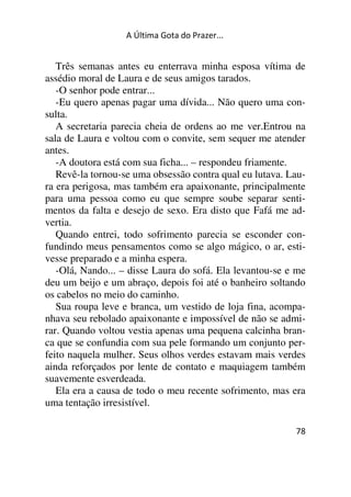 A Última Gota do Prazer... 
Três semanas antes eu enterrava minha esposa vítima de 
assédio moral de Laura e de seus amigos tarados. 
-O senhor pode entrar... 
-Eu quero apenas pagar uma dívida... Não quero uma con-sulta. 
A secretaria parecia cheia de ordens ao me ver.Entrou na 
sala de Laura e voltou com o convite, sem sequer me atender 
antes. 
-A doutora está com sua ficha... – respondeu friamente. 
Revê-la tornou-se uma obsessão contra qual eu lutava. Lau-ra 
era perigosa, mas também era apaixonante, principalmente 
para uma pessoa como eu que sempre soube separar senti-mentos 
da falta e desejo de sexo. Era disto que Fafá me ad-vertia. 
Quando entrei, todo sofrimento parecia se esconder con-fundindo 
meus pensamentos como se algo mágico, o ar, esti-vesse 
78 
preparado e a minha espera. 
-Olá, Nando... – disse Laura do sofá. Ela levantou-se e me 
deu um beijo e um abraço, depois foi até o banheiro soltando 
os cabelos no meio do caminho. 
Sua roupa leve e branca, um vestido de loja fina, acompa-nhava 
seu rebolado apaixonante e impossível de não se admi-rar. 
Quando voltou vestia apenas uma pequena calcinha bran-ca 
que se confundia com sua pele formando um conjunto per-feito 
naquela mulher. Seus olhos verdes estavam mais verdes 
ainda reforçados por lente de contato e maquiagem também 
suavemente esverdeada. 
Ela era a causa de todo o meu recente sofrimento, mas era 
uma tentação irresistível. 
 
