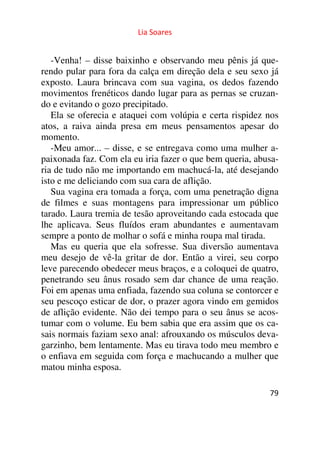 Lia Soares 
-Venha! – disse baixinho e observando meu pênis já que-rendo 
pular para fora da calça em direção dela e seu sexo já 
exposto. Laura brincava com sua vagina, os dedos fazendo 
movimentos frenéticos dando lugar para as pernas se cruzan-do 
e evitando o gozo precipitado. 
Ela se oferecia e ataquei com volúpia e certa rispidez nos 
atos, a raiva ainda presa em meus pensamentos apesar do 
momento. 
-Meu amor... – disse, e se entregava como uma mulher a-paixonada 
faz. Com ela eu iria fazer o que bem queria, abusa-ria 
de tudo não me importando em machucá-la, até desejando 
isto e me deliciando com sua cara de aflição. 
Sua vagina era tomada a força, com uma penetração digna 
de filmes e suas montagens para impressionar um público 
tarado. Laura tremia de tesão aproveitando cada estocada que 
lhe aplicava. Seus fluídos eram abundantes e aumentavam 
sempre a ponto de molhar o sofá e minha roupa mal tirada. 
Mas eu queria que ela sofresse. Sua diversão aumentava 
meu desejo de vê-la gritar de dor. Então a virei, seu corpo 
leve parecendo obedecer meus braços, e a coloquei de quatro, 
penetrando seu ânus rosado sem dar chance de uma reação. 
Foi em apenas uma enfiada, fazendo sua coluna se contorcer e 
seu pescoço esticar de dor, o prazer agora vindo em gemidos 
de aflição evidente. Não dei tempo para o seu ânus se acos-tumar 
com o volume. Eu bem sabia que era assim que os ca-sais 
normais faziam sexo anal: afrouxando os músculos deva-garzinho, 
bem lentamente. Mas eu tirava todo meu membro e 
o enfiava em seguida com força e machucando a mulher que 
matou minha esposa. 
79 
 