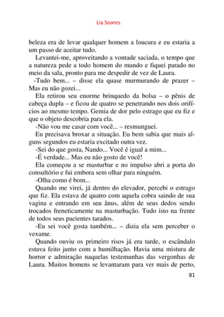 Lia Soares 
beleza era de levar qualquer homem a loucura e eu estaria a 
um passo de aceitar tudo. 
Levantei-me, aproveitando a vontade saciada, o tempo que 
a natureza pede a todo homem do mundo e fiquei parado no 
meio da sala, pronto para me despedir de vez de Laura. 
-Tudo bem... – disse ela quase murmurando de prazer – 
Mas eu não gozei... 
Ela retirou seu enorme brinquedo da bolsa – o pênis de 
cabeça dupla – e ficou de quatro se penetrando nos dois orifí-cios 
ao mesmo tempo. Gemia de dor pelo estrago que eu fiz e 
que o objeto descobria para ela. 
-Não vou me casar com você... – resmunguei. 
Eu precisava broxar a situação. Eu bem sabia que mais al-guns 
81 
segundos eu estaria excitado outra vez. 
-Sei do que gosta, Nando... Você é igual a mim... 
-É verdade... Mas eu não gosto de você! 
Ela começou a se masturbar e no impulso abri a porta do 
consultório e fui embora sem olhar para ninguém. 
-Olha como é bom... 
Quando me virei, já dentro do elevador, percebi o estrago 
que fiz. Ela estava de quatro com aquela cobra saindo de sua 
vagina e entrando em seu ânus, além de seus dedos sendo 
trocados freneticamente na masturbação. Tudo isto na frente 
de todos seus pacientes tarados. 
-Eu sei você gosta também... – dizia ela sem perceber o 
vexame. 
Quando ouviu os primeiro risos já era tarde, o escândalo 
estava feito junto com a humilhação. Havia uma mistura de 
horror e admiração naquelas testemunhas das vergonhas de 
Laura. Muitos homens se levantaram para ver mais de perto, 
 