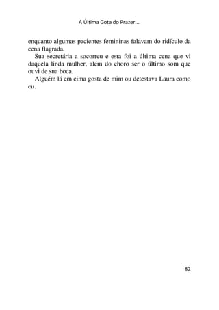 A Última Gota do Prazer... 
enquanto algumas pacientes femininas falavam do ridículo da 
cena flagrada. 
Sua secretária a socorreu e esta foi a última cena que vi 
daquela linda mulher, além do choro ser o último som que 
ouvi de sua boca. 
Alguém lá em cima gosta de mim ou detestava Laura como 
eu. 
82 
 