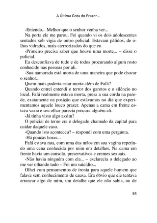 A Última Gota do Prazer... 
-Entendo... Melhor que o senhor venha ver... 
Na porta ele me parou. Foi quando vi os dois adolescentes 
sentados sob vigia de outro policial. Estavam pálidos, de o-lhos 
vidrados, mais aterrorizados do que eu. 
-Primeiro precisa saber que houve uma morte... – disse o 
policial. 
Eu desconfiava de tudo e de todos procurando algum rosto 
conhecido nas pessoas por ali. 
-Sua namorada está morta de uma maneira que pode chocar 
o senhor... 
Quem mais poderia estar morta além de Fafá? 
Quando entrei entendi o terror dos garotos e o silêncio no 
local. Fafá realmente estava morta, presa a sua corda na pare-de, 
exatamente na posição que estávamos no dia que experi-mentamos 
aquele louco prazer. Apenas a cama em frente es-tava 
vazia e seu olhar parecia procura alguém ali. 
-Já tinha visto algo assim? 
O policial de terno era o delegado chamado da capital para 
cuidar daquele caso. 
-Quando isto aconteceu? – respondi com uma pergunta. 
-Há poucas horas... 
Fafá estava nua, com uma das mãos em sua vagina repetin-do 
uma cena conhecida por mim em detalhes. Na cama em 
frente havia um consolo, preservativos e cremes sexuais. 
-Não havia ninguém com ela... – esclarecia o delegado ao 
me ver olhando tudo – Foi um suicídio... 
Olhei com pensamentos de ironia para aquele homem que 
falava sem conhecimento de causa. Era óbvio que ele tentava 
arrancar algo de mim, um detalhe que ele não sabia, ou de 
84 
 