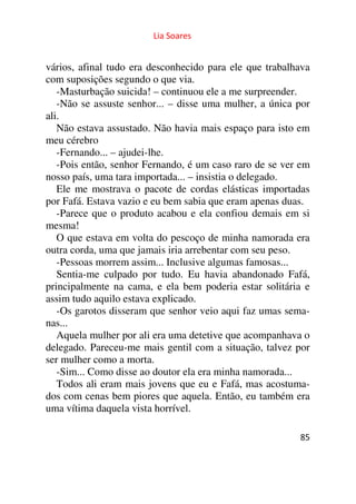 Lia Soares 
vários, afinal tudo era desconhecido para ele que trabalhava 
com suposições segundo o que via. 
-Masturbação suicida! – continuou ele a me surpreender. 
-Não se assuste senhor... – disse uma mulher, a única por 
ali. 
Não estava assustado. Não havia mais espaço para isto em 
meu cérebro 
-Fernando... – ajudei-lhe. 
-Pois então, senhor Fernando, é um caso raro de se ver em 
nosso país, uma tara importada... – insistia o delegado. 
Ele me mostrava o pacote de cordas elásticas importadas 
por Fafá. Estava vazio e eu bem sabia que eram apenas duas. 
-Parece que o produto acabou e ela confiou demais em si 
mesma! 
O que estava em volta do pescoço de minha namorada era 
outra corda, uma que jamais iria arrebentar com seu peso. 
-Pessoas morrem assim... Inclusive algumas famosas... 
Sentia-me culpado por tudo. Eu havia abandonado Fafá, 
principalmente na cama, e ela bem poderia estar solitária e 
assim tudo aquilo estava explicado. 
-Os garotos disseram que senhor veio aqui faz umas sema-nas... 
Aquela mulher por ali era uma detetive que acompanhava o 
delegado. Pareceu-me mais gentil com a situação, talvez por 
ser mulher como a morta. 
-Sim... Como disse ao doutor ela era minha namorada... 
Todos ali eram mais jovens que eu e Fafá, mas acostuma-dos 
com cenas bem piores que aquela. Então, eu também era 
85 
uma vítima daquela vista horrível. 
 