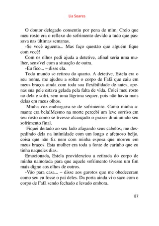 Lia Soares 
O doutor delegado consentiu por pena de mim. Creio que 
meu rosto era o reflexo do sofrimento devido a tudo que pas-sava 
nas últimas semanas. 
-Se você aguenta... Mas faço questão que alguém fique 
com você! 
Com os olhos pedi ajuda a detetive, afinal seria uma mu-lher, 
sensível com a situação de outra. 
-Eu fico... – disse ela. 
Todo mundo se retirou do quarto. A detetive, Estela era o 
seu nome, me ajudou a soltar o corpo de Fafá que caiu em 
meus braços ainda com toda sua flexibilidade de antes, ape-nas 
sua pele estava gelada pela falta de vida. Colei meu rosto 
no dela e sofri, sem uma lágrima sequer, pois não havia mais 
delas em meus olhos. 
Minha voz embargava-se de sofrimento. Como minha a-mante 
era bela!Mesmo na morte percebi um leve sorriso em 
seu rosto como se tivesse alcançado o prazer diminuindo seu 
sofrimento final. 
Fiquei deitado ao seu lado afagando seus cabelos, me des-pedindo 
dela na intimidade com um longo e afetuoso beijo, 
coisa que não fiz nem com minha esposa que morreu em 
meus braços. Esta mulher era toda a fonte de carinho que eu 
tinha naqueles dias. 
Emocionada, Estela providenciou a retirada do corpo de 
minha namorada para que aquele sofrimento tivesse um fim 
mais digno aos olhos de outros. 
-Vão para casa... – disse aos garotos que me obedeceram 
como seu eu fosse o pai deles. Da porta ainda vi o saco com o 
corpo de Fafá sendo fechado e levado embora. 
87 
 