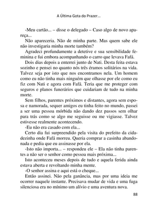 A Última Gota do Prazer... 
-Meu cartão... – disse o delegado – Caso algo de novo apa-reça... 
Não apareceria. Não de minha parte. Mas quem sabe ele 
não investigaria minha morte também? 
Agradeci profundamente a detetive e sua sensibilidade fe-minina 
e fui embora acompanhando o carro que levava Fafá. 
Dois dias depois a enterrei junto de Nati. Desta feita estava 
sozinho e pensei no quanto nós três éramos solitários na vida. 
Talvez seja por isto que nos encontramos nela. Um homem 
como eu não tinha mais ninguém que olhasse por ele como eu 
fiz com Nati e agora com Fafá. Teria que me proteger com 
seguros e planos funerários que cuidariam de tudo na minha 
morte. 
Sem filhos, parentes próximos e distantes, agora sem espo-sa 
e namorada, sequer amigos eu tinha feito no mundo, passei 
a ser uma pessoa mórbida não dando dez passos sem olhar 
para trás como se algo me seguisse ou me vigiasse. Talvez 
estivesse realmente acontecendo. 
-Eu não era casado com ela... 
Certo dia fui surpreendido pela visita do prefeito da cida-dezinha 
onde Fafá morreu. Queria comprar a casinha abando-nada 
88 
e pedia que eu assinasse por ela. 
-Isto não importa... – respondeu ele – Ela não tinha paren-tes 
a não ser o senhor como pessoa mais próxima... 
Isto aconteceu meses depois de tudo e aquela ferida ainda 
estava aberta e revoltando minha mente. 
-O senhor assina e aqui está o cheque... 
Então assinei. Não pela ganância, mas por uma ideia me 
ocorrer naquele instante. Precisava mudar de vida e uma fuga 
silenciosa era no mínimo um alívio e uma aventura nova. 
 