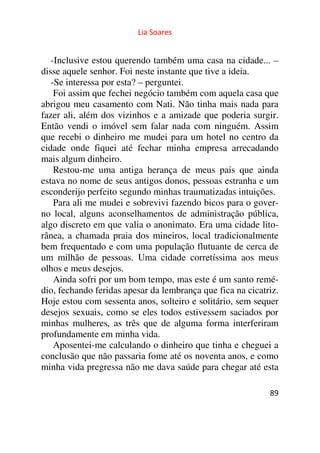 Lia Soares 
-Inclusive estou querendo também uma casa na cidade... – 
disse aquele senhor. Foi neste instante que tive a ideia. 
-Se interessa por esta? – perguntei. 
Foi assim que fechei negócio também com aquela casa que 
abrigou meu casamento com Nati. Não tinha mais nada para 
fazer ali, além dos vizinhos e a amizade que poderia surgir. 
Então vendi o imóvel sem falar nada com ninguém. Assim 
que recebi o dinheiro me mudei para um hotel no centro da 
cidade onde fiquei até fechar minha empresa arrecadando 
mais algum dinheiro. 
Restou-me uma antiga herança de meus pais que ainda 
estava no nome de seus antigos donos, pessoas estranha e um 
esconderijo perfeito segundo minhas traumatizadas intuições. 
Para ali me mudei e sobrevivi fazendo bicos para o gover-no 
local, alguns aconselhamentos de administração pública, 
algo discreto em que valia o anonimato. Era uma cidade lito-rânea, 
a chamada praia dos mineiros, local tradicionalmente 
bem frequentado e com uma população flutuante de cerca de 
um milhão de pessoas. Uma cidade corretíssima aos meus 
olhos e meus desejos. 
Ainda sofri por um bom tempo, mas este é um santo remé-dio, 
fechando feridas apesar da lembrança que fica na cicatriz. 
Hoje estou com sessenta anos, solteiro e solitário, sem sequer 
desejos sexuais, como se eles todos estivessem saciados por 
minhas mulheres, as três que de alguma forma interferiram 
profundamente em minha vida. 
Aposentei-me calculando o dinheiro que tinha e cheguei a 
conclusão que não passaria fome até os noventa anos, e como 
minha vida pregressa não me dava saúde para chegar até esta 
89 
 