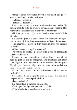 Lia Soares 
Fechei os olhos me divertindo com a massagem que já dei-xava 
9 
bem evidente minha excitação. 
-Safado... – disse ela 
-Safada... – respondi. 
Mas parou com os carinhos, me deixando a ver navios. Ela 
sabia a medida certa de prazer a ser dado a um homem. Mas 
pelo menos descobri o que ela queria experimentar. 
-Já fazemos tantas coisas! – exclamei – Nunca fui tão feliz 
na cama! 
Ela voltou a janela, já com um roupão, ascendeu um cigar-ro 
e espantou dois moleques que estavam ali nos observando. 
-Punheteiros... – disse ela bem baixinho, mas não deixava 
de sorrir. 
-Vão ter assunto pra galerinha deles! 
-Já pensou na morte? – perguntou ela já não se importando 
com os adolescentes. 
Estávamos como antes do sexo, desta feita eu sentado na 
beira da janela e ela me abraçando. Era um abraço carinhoso 
com afagos na nuca enquanto a outra mão insistia no cigarro 
Ela não parecia querer algo mais na cama então resolvi res-ponder 
a tudo que quisesse ouvir. 
-E como não pensar na morte? – lhe disse – Ainda mais na 
minha idade. 
Eu também tinha cinquenta anos de muita luta contra o 
tempo e a vida. Uma empreitada inútil. 
-Tem medo dela? 
Ela perguntava já sabendo da resposta. 
-Claro que sim! Quem não tem medo dela? 
-Não falo do fim e sim do estar morrendo... 
 