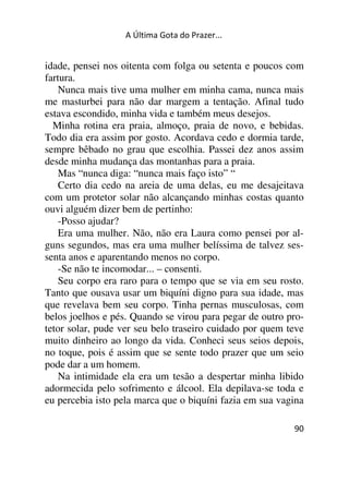 A Última Gota do Prazer... 
idade, pensei nos oitenta com folga ou setenta e poucos com 
fartura. 
Nunca mais tive uma mulher em minha cama, nunca mais 
me masturbei para não dar margem a tentação. Afinal tudo 
estava escondido, minha vida e também meus desejos. 
Minha rotina era praia, almoço, praia de novo, e bebidas. 
Todo dia era assim por gosto. Acordava cedo e dormia tarde, 
sempre bêbado no grau que escolhia. Passei dez anos assim 
desde minha mudança das montanhas para a praia. 
Mas “nunca diga: “nunca mais faço isto” “ 
Certo dia cedo na areia de uma delas, eu me desajeitava 
com um protetor solar não alcançando minhas costas quanto 
ouvi alguém dizer bem de pertinho: 
-Posso ajudar? 
Era uma mulher. Não, não era Laura como pensei por al-guns 
segundos, mas era uma mulher belíssima de talvez ses-senta 
anos e aparentando menos no corpo. 
-Se não te incomodar... – consenti. 
Seu corpo era raro para o tempo que se via em seu rosto. 
Tanto que ousava usar um biquíni digno para sua idade, mas 
que revelava bem seu corpo. Tinha pernas musculosas, com 
belos joelhos e pés. Quando se virou para pegar de outro pro-tetor 
solar, pude ver seu belo traseiro cuidado por quem teve 
muito dinheiro ao longo da vida. Conheci seus seios depois, 
no toque, pois é assim que se sente todo prazer que um seio 
pode dar a um homem. 
Na intimidade ela era um tesão a despertar minha libido 
adormecida pelo sofrimento e álcool. Ela depilava-se toda e 
eu percebia isto pela marca que o biquíni fazia em sua vagina 
90 
 