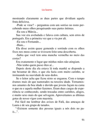 Lia Soares 
mostrando claramente as duas partes que dividiam aquela 
fruta deliciosa. 
-Pode se virar? – perguntou com um sorriso no rosto per-cebendo 
91 
meus olhos pesquisando suas partes íntimas. 
-Eu sou a Márcia... 
Sua voz era aveludada e falava com cultura, sem erros de 
português. Era a primeira vez que a via por ali. 
-Eu sou o Fernando... 
-Hum... 
Ela disse assim quase gemendo e sorrindo com os olhos 
fixos nos meus como se tivessem feito uma descoberta. 
-Sabia que você tem uma mancha vermelha no meio das 
costas? 
Era exatamente o lugar que minhas mãos não atingiam. 
-Não tenho quem passe óleo aí... 
Depois deste dia ela estava lá toda manhã se dispondo a 
me besuntar de óleo, o que ela fazia com muito carinho, se 
insinuando na suavidade de seus dedos. 
Se o leitor acha que ficou nisto se enganou. Com o tempo 
éramos mais do que namorados na terceira idade. Tornamos-nos 
amantes da boa idade e duvido que jovens façam na cama 
o que eu e aquela mulher fazemos. Eram duas cargas de expe-riência 
se conhecendo, sendo trocadas entre carinhos, afagos, 
e muito sexo mais do que selvagem. Aproveitamos as últimas 
gotas de nosso vigor com maestria. 
Foi fácil me lembrar dos avisos de Fafá, das ameaças de 
Laura e de seu grupo de tarados. 
“-Existem somente dez pessoas iguais a nós dois no pa-ís...”. 
 