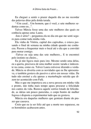 A Última Gota do Prazer... 
Eu cheguei a sentir o prazer daquele dia ao me recordar 
92 
das palavras ditas pela doida tarada. 
“-Um casal... Um homem, que é você, e sete mulheres se-dentas 
como eu...”. 
Talvez Márcia fosse uma das sete mulheres das quais eu 
conhecia apenas uma: Laura. 
-Isto é sério? – perguntou ela no dia em que me senti segu-ro 
para contar toda minha vida. 
Ela vinha de Vitória, capital dos capixabas, e estava pas-sando 
o final de semana na minha cidade quando me conhe-ceu. 
Passou a frequentar mais o local até o dia que a convidei 
para morar comigo. 
-Talvez eu seja uma das sete mulheres... E te encontrei 
pelo instinto ou cheiro... 
Eu já não ligava mais para isto. Mesmo sendo uma delas, 
eu a queria, precisava de uma mulher assim: tarada e indecen-te 
na cama, como eu. Talvez Laura estivesse dizendo a verda-de. 
Márcia se divertia com as novidades que eu lhe apresenta-va, 
e também gostava do passivo e ativo em nossas vidas. De 
tudo não ensinei a ela apenas a masturbação suicida que di-zem 
ter acontecido com Fafá. 
Mas o que me importava era a nova pessoa em minha vida 
e pronto, não tinha mais tempo apara procurar a felicidade 
nos cantos da vida. Bastava aquele sorriso lotado de felicida-de, 
as ideias um pouco parecidas, o corpo bonito de mulher 
fogosa e disposta a experimentar tudo que eu gostava. 
Márcia era daquelas mulheres que gemiam diante do pra-zer 
que causava. 
Creio que eu ia ser feliz até que a morte nos separasse, ou 
os hormônios acabassem antes. 
 