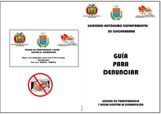 GOBIERNO AUTÓNOMO DEPARTAMENTAL
                                                                            DE COCHABAMBA




   UNIDAD DE TRANSPARENCIA Y LUCHA
        CONTRA LA CORRUPCIÓN

Plaza 14 de Septiembre acera este Nº 234, 2º patio
                  Cochabamba
                                                                            GUÍA
                                                                           PARA
          Telf. Fax. 4500276 - 4500276




                                                                         DENUNCIAR



                                                                          UNIDAD DE TRANSPARENCIA
                                                                      Y LUCHA CONTRA LA CORRUPCIÓN
                                                     RMRM-2010
 