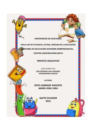 UNIVERSIDAD DE GUAYAQUIL
FACULTAD DE FILOSOFÍA, LETRAS, CIENCIAS DE LA EDUCACIÓN
SISTEMA DE EDUCACIÓN SUPERIOR SEMIPRESENCIAL
CENTRO UNIVERSITARIO QUITO
PROYETO EDUCATIVO
GUÍA DIDÁCTICA
CON ENFOQUE AULA INVERDA
“APRENDAMOS JUNTOS”
AUTORAS
EDITH ANDRADE BASURTO
MARÍA VERA VERA
QUITO ECUADOR
2016
 