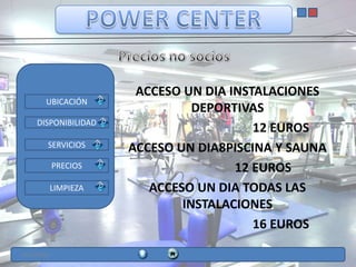 ACCESO UN DIA INSTALACIONES
        UBICACIÓN
                                 DEPORTIVAS
     DISPONIBILIDAD
                                          12 EUROS
         SERVICIOS     ACCESO UN DIA8PISCINA Y SAUNA
             PRECIOS                   12 EUROS
         LIMPIEZA         ACCESO UN DIA TODAS LAS
                               INSTALACIONES
                                          16 EUROS

12/11/2012
 