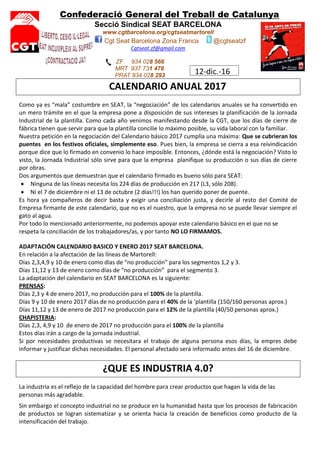 Confederació General del Treball de Catalunya
Secció Sindical SEAT BARCELONA
www.cgtbarcelona.org/cgtseatmartorell
Cgt Seat Barcelona Zona Franca @cgtseatzf
Cgtseat.zf@gmail.com
ZF 934 028 566
MRT 937 731 478
PRAT 934 028 293
12-dic.-16
CALENDARIO ANUAL 2017
Como ya es “mala” costumbre en SEAT, la “negociación” de los calendarios anuales se ha convertido en
un mero trámite en el que la empresa pone a disposición de sus intereses la planificación de la Jornada
Industrial de la plantilla. Como cada año venimos manifestando desde la CGT, que los días de cierre de
fábrica tienen que servir para que la plantilla concilie lo máximo posible, su vida laboral con la familiar.
Nuestra petición en la negociación del Calendario básico 2017 cumplía una máxima: Que se cubrieran los
puentes en los festivos oficiales, simplemente eso. Pues bien, la empresa se cierra a esa reivindicación
porque dice que lo firmado en convenio lo hace imposible. Entonces, ¿dónde está la negociación? Visto lo
visto, la Jornada Industrial sólo sirve para que la empresa planifique su producción o sus días de cierre
por obras.
Dos argumentos que demuestran que el calendario firmado es bueno sólo para SEAT:
Ninguna de las líneas necesita los 224 días de producción en 217 (L3, sólo 208).
Ni el 7 de diciembre ni el 13 de octubre (2 días!!!) los han querido poner de puente.
Es hora ya compañeros de decir basta y exigir una conciliación justa, y decirle al resto del Comité de
Empresa firmante de este calendario, que no es el nuestro, que la empresa no se puede llevar siempre el
gato al agua.
Por todo lo mencionado anteriormente, no podemos apoyar este calendario básico en el que no se
respeta la conciliación de los trabajadores/as, y por tanto NO LO FIRMAMOS.
ADAPTACIÓN CALENDARIO BASICO Y ENERO 2017 SEAT BARCELONA.
En relación a la afectación de las líneas de Martorell:
Días 2,3,4,9 y 10 de enero como días de “no producción” para los segmentos 1,2 y 3.
Días 11,12 y 13 de enero como días de “no producción” para el segmento 3.
La adaptación del calendario en SEAT BARCELONA es la siguiente:
PRENSAS:
Días 2,3 y 4 de enero 2017, no producción para el 100% de la plantilla.
Días 9 y 10 de enero 2017 días de no producción para el 40% de la ‘plantilla (150/160 personas aprox.)
Días 11,12 y 13 de enero de 2017 no producción para el 12% de la plantilla (40/50 personas aprox.)
CHAPISTERIA:
Días 2,3, 4,9 y 10 de enero de 2017 no producción para el 100% de la plantilla
Estos días irán a cargo de la jornada industrial.
Si por necesidades productivas se necesitara el trabajo de alguna persona esos días, la empres debe
informar y justificar dichas necesidades. El personal afectado será informado antes del 16 de diciembre.
¿QUE ES INDUSTRIA 4.0?
La industria es el reflejo de la capacidad del hombre para crear productos que hagan la vida de las
personas más agradable.
Sin embargo el concepto industrial no se produce en la humanidad hasta que los procesos de fabricación
de productos se logran sistematizar y se orienta hacia la creación de beneficios como producto de la
intensificación del trabajo.
 