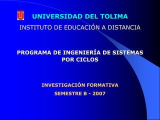 UNIVERSIDAD DEL TOLIMA INSTITUTO DE EDUCACIÓN A DISTANCIA PROGRAMA DE INGENIERÍA DE SISTEMAS   POR CICLOS INVESTIGACIÓN FORMATIVA SEMESTRE B - 2007 