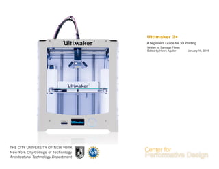 Ultimaker 2+
THE CITY UNIVERSITY OF NEW YORK
New York City College of Technology
Architectural Technology Department
A beginners Guide for 3D Printing
Written by Santiago Flores
Edited by Henry Aguilar January 16, 2019
 