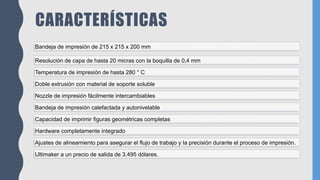 CARACTERÍSTICAS
Bandeja de impresión de 215 x 215 x 200 mm
Resolución de capa de hasta 20 micras con la boquilla de 0,4 mm
Temperatura de impresión de hasta 280 ° C
Doble extrusión con material de soporte soluble
Nozzle de impresión fácilmente intercambiables
Bandeja de impresión calefactada y autonivelable
Capacidad de imprimir figuras geométricas completas
Hardware completamente integrado
Ajustes de alineamiento para asegurar el flujo de trabajo y la precisión durante el proceso de impresión.
Ultimaker a un precio de salida de 3.495 dólares.
 
