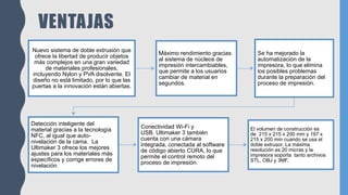 VENTAJAS
Nuevo sistema de doble extrusión que
ofrece la libertad de producir objetos
más complejos en una gran variedad
de materiales profesionales,
incluyendo Nylon y PVA disolvente. El
diseño no está limitado, por lo que las
puertas a la innovación están abiertas.
Máximo rendimiento gracias
al sistema de núcleos de
impresión intercambiables,
que permite a los usuarios
cambiar de material en
segundos.
Se ha mejorado la
automatización de la
impresora, lo que elimina
los posibles problemas
durante la preparación del
proceso de impresión.
Detección inteligente del
material gracias a la tecnología
NFC, al igual que auto-
nivelación de la cama. La
Ultimaker 3 ofrece los mejores
ajustes para los materiales más
específicos y corrige errores de
nivelación.
Conectividad Wi-Fi y
USB. Ultimaker 3 también
cuenta con una cámara
integrada, conectada al software
de código abierto CURA, lo que
permite el control remoto del
proceso de impresión.
El volumen de construcción es
de 215 x 215 x 200 mm y 197 x
215 x 200 mm cuando se usa el
doble extrusor. La máxima
resolución es 20 micras y la
impresora soporta tanto archivos
STL, OBJ y 3MF.
 