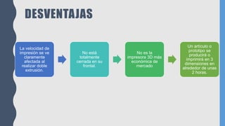 DESVENTAJAS
La velocidad de
impresión se ve
claramente
afectada al
realizar doble
extrusión.
No está
totalmente
cerrada en su
frontal.
No es la
impresora 3D más
económica de
mercado
Un artículo o
prototipo se
producirá o
imprimirá en 3
dimensiones en
alrededor de unas
2 horas.
 