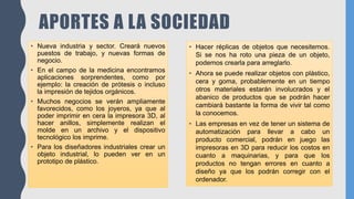 APORTES A LA SOCIEDAD
• Nueva industria y sector. Creará nuevos
puestos de trabajo, y nuevas formas de
negocio.
• En el campo de la medicina encontramos
aplicaciones sorprendentes, como por
ejemplo: la creación de prótesis o incluso
la impresión de tejidos orgánicos.
• Muchos negocios se verán ampliamente
favorecidos, como los joyeros, ya que al
poder imprimir en cera la impresora 3D, al
hacer anillos, simplemente realizan el
molde en un archivo y el dispositivo
tecnológico los imprime.
• Para los diseñadores industriales crear un
objeto industrial, lo pueden ver en un
prototipo de plástico.
• Hacer réplicas de objetos que necesitemos.
Si se nos ha roto una pieza de un objeto,
podemos crearla para arreglarlo.
• Ahora se puede realizar objetos con plástico,
cera y goma, probablemente en un tiempo
otros materiales estarán involucrados y el
abanico de productos que se podrán hacer
cambiará bastante la forma de vivir tal como
la conocemos.
• Las empresas en vez de tener un sistema de
automatización para llevar a cabo un
producto comercial, podrán en juego las
impresoras en 3D para reducir los costos en
cuanto a maquinarias, y para que los
productos no tengan errores en cuanto a
diseño ya que los podrán corregir con el
ordenador.
 