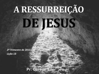 A RESSURREIÇÃO
DE JESUS
2º Trimestre de 2015
Lição 13
Pr: Gerson Eller
 