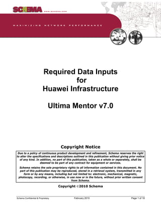 Required Data Inputs for Huawei Infrastructure –
Ultima Mentor v7.0
Schema Confidential & Proprietary February 2010 Page 1 of 18
Required Data Inputs
for
Huawei Infrastructure
Ultima Mentor v7.0
Copyright Notice
Due to a policy of continuous product development and refinement, Schema reserves the right
to alter the specifications and descriptions outlined in this publication without giving prior notice
of any kind. In addition, no part of this publication, taken as a whole or separately, shall be
deemed to be part of any contract for equipment or services.
Schema retains the sole proprietary rights to all information contained in this document. No
part of this publication may be reproduced, stored in a retrieval system, transmitted in any
form or by any means, including but not limited to: electronic, mechanical, magnetic,
photocopy, recording, or otherwise, in use now or in the future, without prior written consent
from Schema.
Copyright ©2010 Schema
 