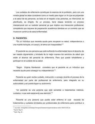 Los cuidados de enfermería constituyen la esencia de la profesión, pero con una
mirada global se debe considerar como un medio para lograr un fin que es propender
a la salud de las personas, se basa en el respeto a las personas, es intencional, es
planificado, es dirigido. Es un proceso, tiene etapas teniendo un proceso
interpersonal con un carácter personal ya que implica una interacción profesional,
competente que requiere de preparación académica dándose en un contexto que se
mueve en continuo de salud enfermedad.
D. PACIENTES.
“Es un individuo que necesita ayuda para recuperar su salud, independencia o
una muerte tranquila, el cuerpo y el alma son inseparables”13
El paciente es una persona que está sufriendo la enfermedad tiene el derecho de
ser tratado dignamente y brindarle de la mejor manera los servicios de salud que
están al alcance del personal de enfermería. Para que pueda rehabilitarse y
participar en el cuidado de su salud.
“Según Virginia Henderson considera que el paciente es un individuo que
necesita ayuda para conseguir su independencia”14
Paciente es quien recibe cuidado, instrucción o consejo durante el proceso de la
enfermedad por parte del profesional de enfermería, para integrarlo en su
autocuidado y así pueda lograr su autonomía.
“Un paciente es una persona que está sometida a tratamientos médicos,
cuidados, o que está esperando esa atención”15
Paciente es una persona que puede estar enfermo el cual necesita de
tratamientos y cuidados brindados por profesionales de enfermería para contribuir a
13
http//www. monografías.com/trabajos16/virginia-henderson/virginia-henderson.shtml.18/9/10 8:25 am
14
Op.Cit. Pág 19
15
Opcit. Pág. 29.
 