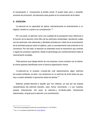 la recuperación e incorporarse al ámbito social. O puede estar sano y necesitar
acciones de promoción, de educación para guiarlo en la conservación de la salud.
E. ATENCIÓN.
“La atención es la capacidad de aplicar voluntariamente el entendimiento a un
objetivo, tenerlo en cuenta o en consideración.”16
Por una parte, la atención como una cualidad de la percepción hace referencia a
la función de la atención como filtro de los estímulos ambientales, decidiendo cuáles
son los estímulos más relevantes y dándoles prioridad por medio de la concentración
de la actividad psíquica sobre el objetivo, para un procesamiento más profundo en la
conciencia. Por otro lado, la atención es entendida como el mecanismo que controla
y regula los procesos cognitivos; desde el aprendizaje por condicionamiento hasta el
razonamiento complejo.
Toda persona que trabaja dentro de una empresa y toma contacto con el cliente,
la misma aparece identificada como si fuera la organización misma.
“La atención es el proceso a través del cuál seleccionamos algún estímulo
de nuestro ambiente, es decir, nos centramos en un estímulo de entre todos los que
hay a nuestro alrededor e ignoramos todos los demás.”17
Solemos prestar atención a aquello que nos interesa, ya sea por las propias
características del estímulo (tamaño, color, forma, movimiento…) o por nuestras
propias motivaciones. Así pues, la atención y el interés están íntimamente
relacionados, al igual que la atención y la concentración.
16
http://www.psicopedagogia.com/tecnicas-de-estudio/atencion 11:09 18/09/10
17
http://www.es.wikipedia.org/wiki/Atención 10:30 18/09/10
 