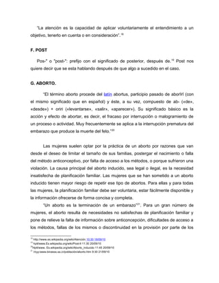 “La atención es la capacidad de aplicar voluntariamente el entendimiento a un
objetivo, tenerlo en cuenta o en consideración”.18
F. POST
Pos-" o "post-": prefijo con el significado de posterior, después de.19
Post nos
quiere decir que se esta hablando después de que algo a sucedido en el caso.
G. ABORTO.
“El término aborto procede del latín abortus, participio pasado de aborīrī (con
el mismo significado que en español) y éste, a su vez, compuesto de ab- («de»,
«desde») + oriri («levantarse», «salir», «aparecer»). Su significado básico es la
acción y efecto de abortar, es decir, el fracaso por interrupción o malogramiento de
un proceso o actividad. Muy frecuentemente se aplica a la interrupción prematura del
embarazo que produce la muerte del feto.”20
Las mujeres suelen optar por la práctica de un aborto por razones que van
desde el deseo de limitar el tamaño de sus familias, postergar el nacimiento o falla
del método anticonceptivo, por falta de acceso a los métodos, o porque sufrieron una
violación. La causa principal del aborto inducido, sea legal o ilegal, es la necesidad
insatisfecha de planificación familiar. Las mujeres que se han sometido a un aborto
inducido tienen mayor riesgo de repetir ese tipo de abortos. Para ellas y para todas
las mujeres, la planificación familiar debe ser voluntaria, estar fácilmente disponible y
la información ofrecerse de forma concisa y completa.
“Un aborto es la terminación de un embarazo”21
. Para un gran número de
mujeres, el aborto resulta de necesidades no satisfechas de planificación familiar y
pone de relieve la falta de información sobre anticoncepción, dificultades de acceso a
los métodos, fallas de los mismos o discontinuidad en la provisión por parte de los
18
http://www.es.wikipedia.org/wiki/Atención 10:30 18/09/10
19
hptt/www.Es.wikipedia.org/wiki/Post-lt 11:30 20/09/10
20
Hptt/www. Es.wikipedia.org/wiki/Aborto_inducido 11:45 20/09/10
21
Htpp/www.binasss.sa.cr/población/aborto.htm 9:30 21/09/10
 