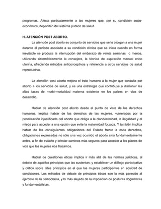 programas. Afecta particularmente a las mujeres que, por su condición socio-
económica, dependen del sistema público de salud.
H. ATENCIÓN POST ABORTO.
La atención post aborto es conjunto de servicios que se le otorgan a una mujer
durante el período asociado a su condición clínica que se inicia cuando en forma
inevitable se produce la interrupción del embarazo de veinte semanas o menos,
utilizando sistemáticamente la consejera, la técnica de aspiración manual endo
uterina, ofreciendo métodos anticonceptivos y referencia a otros servicios de salud
reproductiva.
La atención post aborto mejora el trato humano a la mujer que consulta por
aborto a los servicios de salud, y es una estrategia que contribuye a disminuir las
altas tasas de morbi-mortalidad materna existente en los países en vías de
desarrollo.
Hablar de atención post aborto desde el punto de vista de los derechos
humanos, implica hablar de los derechos de las mujeres, vulnerados por la
penalización injustificada del aborto que obliga a la clandestinidad, la ilegalidad y el
miedo para acceder a una opción que evite la maternidad forzada. Y también implica
hablar de las consiguientes obligaciones del Estado frente a esos derechos,
obligaciones expresadas no sólo una vez ocurrido el aborto sino fundamentalmente
antes, a fin de evitarlo y brindar caminos más seguros para acceder a los planes de
vida que las mujeres nos trazamos.
Hablar de cuestiones éticas implica ir más allá de las normas jurídicas, al
debate de aquellos principios que las sustentan, y establecer un diálogo participativo
y crítico sobre tales principios en el que las mujeres participemos en equidad de
condiciones. Los métodos de debate de principios éticos son lo más parecido al
ejercicio de la democracia, y lo más alejado de la imposición de posturas dogmáticas
y fundamentalistas.
 