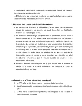 b. Las barreras de acceso a los servicios de planificación familiar son un factor
importante que contribuye al aborto.
c. El tratamiento de emergencia constituye una oportunidad para proporcionar
asesoramiento y métodos de planificación familiar.
3. Elementos en la calidad de la Atención Post Aborto
 La competencia técnica es la eficiencia con la que todos los miembros del
equipo de prestadores de servicios de salud desarrollan sus habilidades
relativas a la atención post aborto.
 La interacción entre la mujer y el profesional de enfermería, cuando busca y
recibe atención en el post aborto, debe estar caracterizada por: respeto y
apoyo a la mujer, no tener actitudes de incriminación, prejuicio o coerción en
la prestación del servicio con el objetivo de crear una atmósfera de sinceridad
entre la mujer y el prestador. La información y la consejería en la atención post
aborto le ayude a la mujer a tomar decisiones y expresar sus inquietudes, y
brinda información sobre todos los aspectos de su atención además de
información acerca de dónde y cómo encontrar una atención en salud
reproductiva comprensiva que le provea cuidado de acuerdo a sus
necesidades individuales.
 Acceso a métodos anticonceptivos en el post aborto tiene el objetivo de
ayudar a la mujer a prevenir embarazos no deseados o lograr el
espaciamiento de sus hijos.
4. ¿Por qué es la APA una intervención importante?
 La APA salva la vida de las mujeres y previene el aborto repetido
 La APA es aceptable en países donde el aborto inducido está restringido por
la ley
 La APA no es un servicio independiente; está integrado en los servicios de
atención de salud existentes
 