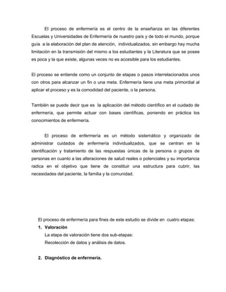 El proceso de enfermería es el centro de la enseñanza en las diferentes
Escuelas y Universidades de Enfermería de nuestro país y de todo el mundo, porque
guía a la elaboración del plan de atención, individualizados, sin embargo hay mucha
limitación en la transmisión del mismo a los estudiantes y la Literatura que se posee
es poca y la que existe, algunas veces no es accesible para los estudiantes.
El proceso se entiende como un conjunto de etapas o pasos interrelacionados unos
con otros para alcanzar un fin o una meta. Enfermería tiene una meta primordial al
aplicar el proceso y es la comodidad del paciente, o la persona.
También se puede decir que es la aplicación del método científico en el cuidado de
enfermería, que permite actuar con bases científicas, poniendo en práctica los
conocimientos de enfermería.
El proceso de enfermería es un método sistemático y organizado de
administrar cuidados de enfermería individualizados, que se centran en la
identificación y tratamiento de las respuestas únicas de la persona o grupos de
personas en cuanto a las alteraciones de salud reales o potenciales y su importancia
radica en el objetivo que tiene de constituir una estructura para cubrir, las
necesidades del paciente, la familia y la comunidad.
El proceso de enfermería para fines de este estudio se divide en cuatro etapas:
1. Valoración
La etapa de valoración tiene dos sub-etapas:
Recolección de datos y análisis de datos.
2. Diagnóstico de enfermería.
 