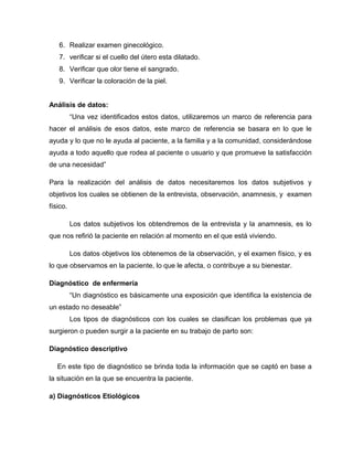6. Realizar examen ginecológico.
7. verificar si el cuello del útero esta dilatado.
8. Verificar que olor tiene el sangrado.
9. Verificar la coloración de la piel.
Análisis de datos:
“Una vez identificados estos datos, utilizaremos un marco de referencia para
hacer el análisis de esos datos, este marco de referencia se basara en lo que le
ayuda y lo que no le ayuda al paciente, a la familia y a la comunidad, considerándose
ayuda a todo aquello que rodea al paciente o usuario y que promueve la satisfacción
de una necesidad”
Para la realización del análisis de datos necesitaremos los datos subjetivos y
objetivos los cuales se obtienen de la entrevista, observación, anamnesis, y examen
físico.
Los datos subjetivos los obtendremos de la entrevista y la anamnesis, es lo
que nos refirió la paciente en relación al momento en el que está viviendo.
Los datos objetivos los obtenemos de la observación, y el examen físico, y es
lo que observamos en la paciente, lo que le afecta, o contribuye a su bienestar.
Diagnóstico de enfermería
“Un diagnóstico es básicamente una exposición que identifica la existencia de
un estado no deseable”
Los tipos de diagnósticos con los cuales se clasifican los problemas que ya
surgieron o pueden surgir a la paciente en su trabajo de parto son:
Diagnóstico descriptivo
En este tipo de diagnóstico se brinda toda la información que se captó en base a
la situación en la que se encuentra la paciente.
a) Diagnósticos Etiológicos
 