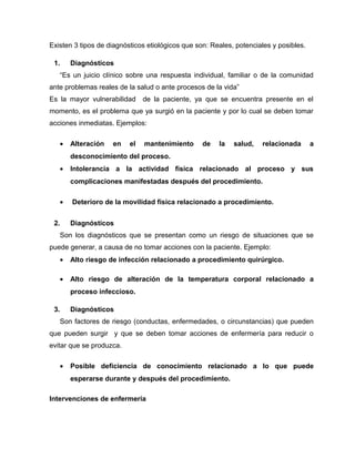 Existen 3 tipos de diagnósticos etiológicos que son: Reales, potenciales y posibles.
1. Diagnósticos
“Es un juicio clínico sobre una respuesta individual, familiar o de la comunidad
ante problemas reales de la salud o ante procesos de la vida”
Es la mayor vulnerabilidad de la paciente, ya que se encuentra presente en el
momento, es el problema que ya surgió en la paciente y por lo cual se deben tomar
acciones inmediatas. Ejemplos:
• Alteración en el mantenimiento de la salud, relacionada a
desconocimiento del proceso.
• Intolerancia a la actividad física relacionado al proceso y sus
complicaciones manifestadas después del procedimiento.
• Deterioro de la movilidad física relacionado a procedimiento.
2. Diagnósticos
Son los diagnósticos que se presentan como un riesgo de situaciones que se
puede generar, a causa de no tomar acciones con la paciente. Ejemplo:
• Alto riesgo de infección relacionado a procedimiento quirúrgico.
• Alto riesgo de alteración de la temperatura corporal relacionado a
proceso infeccioso.
3. Diagnósticos
Son factores de riesgo (conductas, enfermedades, o circunstancias) que pueden
que pueden surgir y que se deben tomar acciones de enfermería para reducir o
evitar que se produzca.
• Posible deficiencia de conocimiento relacionado a lo que puede
esperarse durante y después del procedimiento.
Intervenciones de enfermería
 