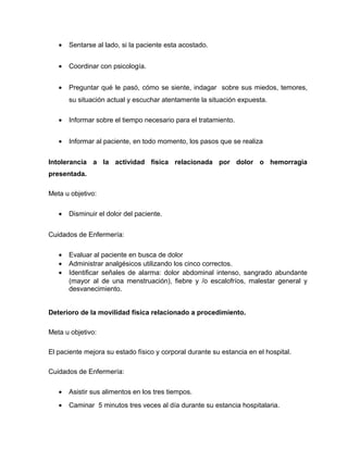 • Sentarse al lado, si la paciente esta acostado.
• Coordinar con psicología.
• Preguntar qué le pasó, cómo se siente, indagar sobre sus miedos, temores,
su situación actual y escuchar atentamente la situación expuesta.
• Informar sobre el tiempo necesario para el tratamiento.
• Informar al paciente, en todo momento, los pasos que se realiza
Intolerancia a la actividad física relacionada por dolor o hemorragia
presentada.
Meta u objetivo:
• Disminuir el dolor del paciente.
Cuidados de Enfermería:
• Evaluar al paciente en busca de dolor
• Administrar analgésicos utilizando los cinco correctos.
• Identificar señales de alarma: dolor abdominal intenso, sangrado abundante
(mayor al de una menstruación), fiebre y /o escalofríos, malestar general y
desvanecimiento.
Deterioro de la movilidad física relacionado a procedimiento.
Meta u objetivo:
El paciente mejora su estado físico y corporal durante su estancia en el hospital.
Cuidados de Enfermería:
• Asistir sus alimentos en los tres tiempos.
• Caminar 5 minutos tres veces al día durante su estancia hospitalaria.
 
