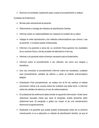 • Disminuir la ansiedad, explicando paso a paso el procedimiento a realizar.
Cuidados de Enfermería:
• Brindar plan educacional al paciente.
• Ofrecimiento y entrega de métodos de planificación familiar.
• Informar sobre su responsabilidad con respecto al cuidado de su salud.
• Indagar la meta reproductiva y los métodos anticonceptivos que conoce / usa
la paciente, o si desea quedar embarazada.
• Informar a la paciente a cerca de: su condición física general, los resultados
de su examen físico y de las pruebas de laboratorio si las hay.
• Informar a la paciente sobre el tiempo necesario para el tratamiento.
• Informar sobre el procedimiento a ser utilizado, así como sus riesgos y
beneficios.
• Una vez concluido el procedimiento informar sobre los resultados, cuidados
post procedimiento, señales de alarma y sobre el método anticonceptivo
elegido.
• Orientación Post procedimiento, se realiza con el fin de verificar el estado
emocional, indicar a la usuaria sobre los cuidados que debe tener, e informar
sobre las señales de alarma y el uso de anticonceptivos.
• El profesional de enfermería debe brindar la siguiente información: Evitar tener
relaciones sexuales hasta que cese el sangrado, puede presentar dolor
abdominal leve. El sangrado o goteo (no mayor al de una menstruación)
disminuirá progresivamente.
• Explicarle a la paciente que puede quedar embarazada antes de su próxima
menstruación si no a adquirido un método de planificación familiar, ya que el
 