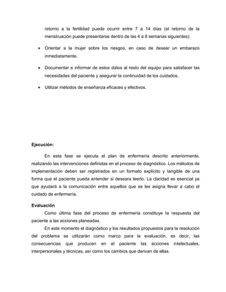 retorno a la fertilidad puede ocurrir entre 7 a 14 días (el retorno de la
menstruación puede presentarse dentro de las 4 a 8 semanas siguientes).
• Orientar a la mujer sobre los riesgos, en caso de desear un embarazo
inmediatamente.
• Documentar e informar de estos datos al resto del equipo para satisfacer las
necesidades del paciente y asegurar la continuidad de los cuidados.
• Utilizar métodos de enseñanza eficaces y efectivos.
Ejecución:
En esta fase se ejecuta el plan de enfermería descrito anteriormente,
realizando las intervenciones definidas en el proceso de diagnóstico. Los métodos de
implementación deben ser registrados en un formato explícito y tangible de una
forma que el paciente pueda entender si deseara leerlo. La claridad es esencial ya
que ayudará a la comunicación entre aquellos que se les asigna llevar a cabo el
cuidado de enfermería.
Evaluación
Como última fase del proceso de enfermería constituye la respuesta del
paciente a las acciones planeadas.
En este momento el diagnóstico y los resultados propuestos para la resolución
del problema se utilizarán como marco para la evaluación, es decir, las
consecuencias que producen en el paciente las acciones intelectuales,
interpersonales y técnicas, así como los cambios que derivan de ellas.
 