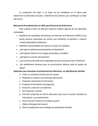 La evaluación del logro o no logro de los resultados es la clave para
determinar la efectividad del plan y determinar los factores que contribuyen al éxito
del mismo.
Manual de Procedimientos en APA para Personal de Enfermería.
Para evaluar el plan de atención podemos realizar algunas de las siguientes
actividades:
• Identificar los resultados del Proceso de Atención de Enfermería (PAE) lo que
puede generar propuestas de cambio que beneficien al paciente y mejoren
nuestro desempeño profesional.
• Identificar oportunidades de mejora en el plan de cuidados:
• ¿Se logró la adherencia del paciente al tratamiento?
• ¿Se lograron disminuir los riesgos personales y sociales?
• ¿Se logró la curación del paciente?
• ¿Las acciones de enfermería realizadas durante el proceso fueron efectivas?
• ¿Se identificaron barreras para la comunicación efectiva entre el equipo de
salud?
Aptitudes que necesitan el profesional de enfermería en planificación familiar
a. Crear un ambiente cómodo para el usuario
b. Respetar los valores y las actitudes del usuario
c. Presentar claramente la información
d. Propiciar la formulación de preguntas
e. Escuchar y observar con atención
f. Ser imparcial o neutral
g. Formular preguntas en forma adecuada, para que el usuario comparta la
información y sus sentimientos
h. Guiar la acción recíproca consejero-usuario
i. Hablar el lenguaje del usuario
d. Sentir complacencia por el trabajo en planificación familiar
 