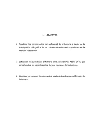 I. OBJETIVOS
 Fortalecer los conocimientos del profesional de enfermería a través de la
investigación bibliográfica de los cuidados de enfermería a pacientes en la
Atención Post Aborto.
 Establecer los cuidados de enfermería en la Atención Post Aborto (APA) que
se les brinda a las pacientes antes, durante y después del tratamiento.
 Identificar los cuidados de enfermería a través de la aplicación del Proceso de
Enfermería.
 