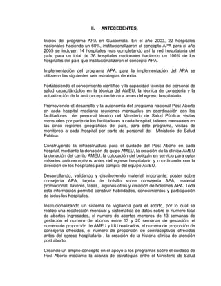II. ANTECEDENTES.
Inicios del programa APA en Guatemala. En el año 2003, 22 hospitales
nacionales haciendo un 60%, institucionalizaron el concepto APA para el año
2005 se incluyen 14 hospitales mas completando así la red hospitalaria del
país, para un total de 36 hospitales nacionales haciendo un 100% de los
hospitales del país que institucionalizaron el concepto APA.
Implementación del programa APA: para la implementación del APA se
utilizaron las siguientes seis estrategias de éxito.
Fortaleciendo el conocimiento científico y la capacidad técnica del personal de
salud capacitándolos en la técnica del AMEU, la técnica de consejería y la
actualización de la anticoncepción técnica antes del egreso hospitalario.
Promoviendo el desarrollo y la autonomía del programa nacional Post Aborto
en cada hospital mediante reuniones mensuales en coordinación con los
facilitadores del personal técnico del Ministerio de Salud Pública, visitas
mensuales por parte de los facilitadores a cada hospital, talleres mensuales en
las cinco regiones geográficas del país, para este programa, visitas de
monitoreo a cada hospital por parte de personal del Ministerio de Salud
Pública.
Construyendo la infraestructura para el cuidado del Post Aborto en cada
hospital, mediante la donación de quipo AMEU, la creación de la clínica AMEU
la donación del carrito AMEU, la colocación del botiquín en servicio para optar
métodos anticonceptivos antes del egreso hospitalario y coordinando con la
dirección de los hospitales para compra del equipo AMEU.
Desarrollando, validando y distribuyendo material importante: poster sobre
consejería APA, tarjeta de bolsillo sobre consejería APA, material
promocional, llaveros, tasas, algunos otros y creación de boletines APA. Toda
esta información permitió construir habilidades, conocimientos y participación
de todos los hospitales.
Institucionalizando un sistema de vigilancia para el aborto, por lo cual se
realizo una recolección mensual y sistemática de datos sobre el numero total
de abortos ingresados, el numero de abortos menores de 13 semanas de
gestación el numero de abortos entre 13 y 20 semanas de gestación, el
numero de proporción de AMEU y LIU realizados, el numero de proporción de
consejería ofrecidas, el numero de proporción de contraceptivos ofrecidos
antes del egreso hospitalario , la creación de la historia clínica de atención
post aborto.
Creando un amplio concepto en el apoyo a los programas sobre el cuidado de
Post Aborto mediante la alianza de estrategias entre el Ministerio de Salud
 