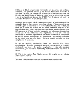 Pública y el SIAS compartiendo información con consensos de políticas,
directores, con personal médico y no medico hospitalario mediante la
aplicación de guías de atención de emergencias obstétricas por parte del
Ministerio de Salud Pública en donde se incluye la APA como norma nacional
y con la publicación del decreto No. 87-2005 “Ley de acceso universal y o
equidades del servicios de Salud Reproductiva.
Aumentos del APA tales como: Para el AMEU de un 38% de procedimientos
realizados durante el primer mes aumento a más del 80% de procedimientos
realizados, para consejería de un 31 aumento tres años después al 100%, es
decir que a todas las mujeres se les ofrece consejería después de su
hospitalización, para métodos Anticonceptivos antes del egreso hospitalario de
20% aumento al 68% de pacientes egresadas con métodos anticonceptivos
siendo uno de los indicadores mas importantes ya que ello evita los
embarazos no deseados y prevenir así los abortos realizados en condiciones
de riesgo a la mujer Guatemalteca en cualquiera de los hospitales nacionales
se les ofrece una atención digna y humana, cuando consulta por una
complicación de un aborto.
La red de servicios hospitalarios ofrece una atención Post aborto
especializado y la mujer permanece las horas necesarias en el hospital,
significando un ahorro de gastos hospitalarios y más aún cambios
significativos, y los índices de morbilidad y mortalidad materna secundaria al
aborto.
El 70% de las mujeres Post Aborto egresan del hospital con un método
anticonceptivo efectivo.
Todo esto indudablemente repercute en mejorar la salud de la mujer.
 