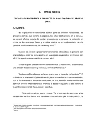 III. MARCO TEORICO
CUIDADOS DE ENFERMERÍA A PACIENTES EN LA ATENCIÓN POST ABORTO
(APA).
A. CUIDADO.
“Es la provisión de condiciones óptimas para los procesos reparadores, es
prestar un servicio que fomente la capacidad de influir positivamente en la persona,
es prevenir efectos nocivos del estrés y protección de la persona, la protección en
contra de las amenazas físicas y sociales, realizar un rol suplementario para la
persona, manipular estímulos del contexto y otros.”1
Cuidado es proveer o proporcionar condiciones adecuadas a la persona, con
el propósito de influir de forma positiva en su proceso recuperativo, previniendo con
ello toda aquella amenaza existente para su salud.
“Cuidar supone ofrecer nuestros conocimientos y habilidades, estableciendo
una relación de colaboración y confianza, entre la enfermera/o.”2
“Acciones deliberadas que se llevan acabo para el bienestar del paciente”.3
El
cuidado de la enfermera (o) prestado va dirigido a otro ser humano con necesidades,
con el fin de mejorar o aliviar las condiciones de vida, también puede considerarse
como un proceso interpersonal que involucra el deseo de ayudar a la otra persona a
lograr bienestar mental, físico, social y espiritual.
Otros autores dicen que el cuidado “Es el proceso de responder a las
necesidades de los demás con relaciones caracterizadas por la comprensión, la
1
ARGUETA ALVAREZ, Ana María. “Proceso de Enfermería Paso a Paso” Directora de la Escuela Nacional de Enfermeras
de Guatemala 2001. Pág 18
2
www.Monografías.com/trabajos 16virginia-henderson.shtml.
3
Ibid 13
 