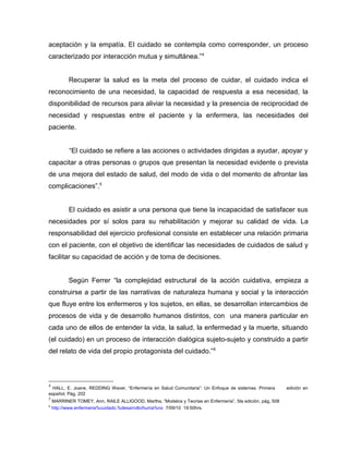 aceptación y la empatía. El cuidado se contempla como corresponder, un proceso
caracterizado por interacción mutua y simultánea.”4
Recuperar la salud es la meta del proceso de cuidar, el cuidado indica el
reconocimiento de una necesidad, la capacidad de respuesta a esa necesidad, la
disponibilidad de recursos para aliviar la necesidad y la presencia de reciprocidad de
necesidad y respuestas entre el paciente y la enfermera, las necesidades del
paciente.
“El cuidado se refiere a las acciones o actividades dirigidas a ayudar, apoyar y
capacitar a otras personas o grupos que presentan la necesidad evidente o prevista
de una mejora del estado de salud, del modo de vida o del momento de afrontar las
complicaciones”.5
El cuidado es asistir a una persona que tiene la incapacidad de satisfacer sus
necesidades por sí solos para su rehabilitación y mejorar su calidad de vida. La
responsabilidad del ejercicio profesional consiste en establecer una relación primaria
con el paciente, con el objetivo de identificar las necesidades de cuidados de salud y
facilitar su capacidad de acción y de toma de decisiones.
Según Ferrer “la complejidad estructural de la acción cuidativa, empieza a
construirse a partir de las narrativas de naturaleza humana y social y la interacción
que fluye entre los enfermeros y los sujetos, en ellas, se desarrollan intercambios de
procesos de vida y de desarrollo humanos distintos, con una manera particular en
cada uno de ellos de entender la vida, la salud, la enfermedad y la muerte, situando
(el cuidado) en un proceso de interacción dialógica sujeto-sujeto y construido a partir
del relato de vida del propio protagonista del cuidado.”6
4
HALL, E. Joane, REDDING Waver, “Enfermería en Salud Comunitaria”: Un Enfoque de sistemas. Primera edición en
español, Pág. 202
5
MARRINER TOMEY, Ann, RAILE ALLIGOOD, Martha, “Modelos y Teorías en Enfermería”, 5ta edición, pág, 508
6
http://www.enfermeria%cuidado.%desarrollo/huma%no 7/09/10 19:50hrs.
 