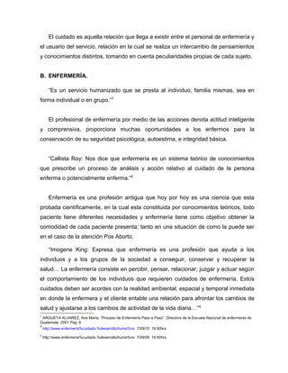 El cuidado es aquella relación que llega a existir entre el personal de enfermería y
el usuario del servicio, relación en la cual se realiza un intercambio de pensamientos
y conocimientos distintos, tomando en cuenta peculiaridades propias de cada sujeto.
B. ENFERMERÍA.
“Es un servicio humanizado que se presta al individuo, familia mismas, sea en
forma individual o en grupo.”7
El profesional de enfermería por medio de las acciones denota actitud inteligente
y comprensiva, proporciona muchas oportunidades a los enfermos para la
conservación de su seguridad psicológica, autoestima, e integridad básica.
“Callista Roy: Nos dice que enfermería es un sistema teórico de conocimientos
que prescribe un proceso de análisis y acción relativo al cuidado de la persona
enferma o potencialmente enferma.”8
Enfermería es una profesión antigua que hoy por hoy es una ciencia que esta
probada científicamente, en la cual esta constituida por conocimientos teóricos, todo
paciente tiene diferentes necesidades y enfermería tiene como objetivo obtener la
comodidad de cada paciente presenta; tanto en una situación de como la puede ser
en el caso de la atención Pos Aborto.
“Imogene King: Expresa que enfermería es una profesión que ayuda a los
individuos y a los grupos de la sociedad a conseguir, conservar y recuperar la
salud… La enfermería consiste en percibir, pensar, relacionar, juzgar y actuar según
el comportamiento de los individuos que requieren cuidados de enfermería. Estos
cuidados deben ser acordes con la realidad ambiental, espacial y temporal inmediata
en donde la enfermera y el cliente entable una relación para afrontar los cambios de
salud y ajustarse a los cambios de actividad de la vida diaria…”9
7
ARGUETA ALVAREZ, Ana María, “Proceso de Enfermería Paso a Paso”, Directora de la Escuela Nacional de enfermeras de
Guatemala 2001 Pág. 8
8
http://www.enfermeria%cuidado.%desarrollo/huma%no 7/09/10 19:50hrs
9
http://www.enfermeria%cuidado.%desarrollo/huma%no 7/09/09 19:50hrs.
 