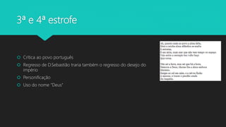 3ª e 4ª estrofe
 Crítica ao povo português
 Regresso de D.Sebastião traria também o regresso do desejo do
império
 Personificação
 Uso do nome “Deus”
 