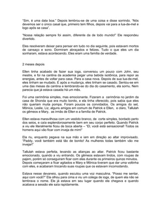 “Sim, é uma data boa.” Depois lembrou-se de uma coisa e disse sorrindo. “Nós
devemos ser o único casal que, primeiro tem filhos, depois vai para a lua-de-mel e
logo após se casa”.

“Nossa relação sempre foi assim, diferente da de todo mundo!” Ele respondeu
divertido.

Eles resolveram deixar para pensar em tudo no dia seguinte, pois estavam mortos
de cansaço e sono. Dormiram abraçados e felizes. Tudo o que eles um dia
sonharam, estava acontecendo. Eles eram uma família de verdade.


2 meses depois

Ellen tinha acabado de fazer sua ioga, conversou um pouco com John, seu
mestre, e foi na cantina da academia pegar uma bebida isotônica, para repor as
energias, antes de voltar para casa. Para a casa nova. Depois de sua lua-de-mel,
eles tinham se mudado. E após a mudança, eles tinham se casado. Sentou-se em
uma das mesas da cantina e lembrando-se do dia do casamento, ela sorriu. Nem
parecia que já estava casada há um mês.

Foi uma cerimônia simples, mas emocionante. Fizeram a cerimônia no jardim da
casa de Shonda que era muito bonito, e ela tinha oferecido, pois sabia que eles
não queriam muita pompa. Foram poucos os convidados. Os amigos do set,
Mônica, Leslie, Liz, alguns amigos em comum de Patrick e Ellen, e claro, Tallulah
os gêmeos e Mary, as irmãs de Ellen e a família de Patrick.

Ellen estava maravilhosa com um vestido branco, de corte simples, bordado perto
dos seios, e caía esplendorosamente bem em seu corpo perfeito. Quando Patrick
a viu ele literalmente ficou de boca aberta – “El, você está sensacional! Todos os
homens aqui vão ficar com inveja de mim!”

Ela riu, enquanto pegava na sua mão e iam em direção ao altar improvisado.
“Paddy, você também está tão de bonito! As mulheres todas também vão me
invejar!”

Tallulah estava perfeita, levando as alianças ao altar. Patrick ficou bastante
emocionado, quando a viu entrando. Os gêmeos estavam lindos, com roupas de
pajem, porém só conseguiram ficar com elas durante os primeiros quinze minutos.
Depois começaram a ficar agitados e Mary e Mônica tiveram que dar uma voltinha
com eles, e acabaram trocando suas roupas que os estavam incomodando.

Estava nesse devaneio, quando escutou uma voz masculina. “Posso me sentar,
aqui com você?” Ela olhou para cima e viu um colega de ioga, de quem ela não se
lembrava o nome. Ele já estava em seu lugar quando ela chegava e quando
acabava a sessão ele saía rapidamente.
 