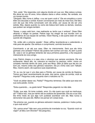 “Sim, pode.” Ela respondeu com alguma dúvida em sua voz. Mas estava curiosa.
Ele devia ter uns 45 anos, tinha cabelos claros e olhos verdes. Na verdade, era
um homem bonito.
“Obrigado. Meu nome é Jeffrey e eu sei quem você é.” Ele era simpático e como
Ellen era educada e cordial, ficaram conversando por mais de meia hora. Ele falou
com ela que não tinha conversado com ela antes, por causa de ela ser uma
estrela. Mas, depois quando viu como ela tratava bem todos os demais, resolveu
que podiam ser amigos também.

“Nossa, o papo está bom, mas realmente eu tenho que ir embora”. Disse Ellen
olhando o relógio na parede. Patrick logo iria chegar de sua reunião com os
publicitários de sua equipe de corridas, Vision Racing, e ela queria estar em casa
quando ele chegasse.

“Ok, então até a próxima sessão”. Disse Jeffrey levantando-se e estendendo a
mão para ela apertar. Ela retribuiu o cumprimento, sorrindo levemente.

Caminhando a pé até sua casa, Ellen ria interiormente. Será que ela tinha
ganhado uma cantada? Patrick não poderia nem sonhar com isso. Ao abrir a porta
de casa e ver os gêmeos tentando dar seus primeiros passinhos, a fez esquecer
inteiramente do novo amigo.

Logo Patrick chegou e a casa virou o alvoroço que sempre acontecia. Ele era
exuberante, falava alto, ria, colocava os meninos no pescoço, enfim, virava um
completo meninão dentro de casa, junto aos filhos. Ellen já sabia que ele era um
bom pai, mesmo antes dos gêmeos nascerem. Ela já o tinha visto com Tallulah.
Mas, mesmo assim, ele superava suas expectativas.

“El, eu vou ter que ir uns dias para a Flórida, por causa da corrida de Daytona.
Temos que fazer reconhecimento da pista, dos carros, antes da corrida, você se
importa?” Perguntou a ela, enquanto viam o noticiário na TV.

“Você vai pilotar dessa vez, Paddy?” Perguntou temerosa. Ela sabia que essa era
sua outra paixão. Correr.

“Estou querendo.... eu gosto tanto!” Respondeu pegando na mão dela.

“Então, que seja. Só tome cuidado, amor. Eu não quero que você se machuque,
ok?” Falava isso, mas por dentro ela se acabava de apreensão. Ele era a sua vida.
Ela tinha medo de que algo ruim pudesse acontecer com ele. Mas nunca ia
demonstrar isto para ele. Melhor era pensar em coisas boas.

“Da próxima vez, quando os gêmeos estiverem maiores, podemos ir todos juntos,
o que você acha?”

“Oh, vamos amar!” Não sem uma pontinha de inverdade na voz. “Quando você vai
viajar? Já falou com Shonda?” Ela perguntou.
 