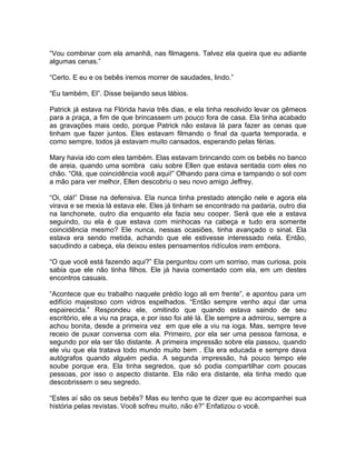 “Vou combinar com ela amanhã, nas filmagens. Talvez ela queira que eu adiante
algumas cenas.”

“Certo. E eu e os bebês iremos morrer de saudades, lindo.”

“Eu também, El”. Disse beijando seus lábios.

Patrick já estava na Flórida havia três dias, e ela tinha resolvido levar os gêmeos
para a praça, a fim de que brincassem um pouco fora de casa. Ela tinha acabado
as gravações mais cedo, porque Patrick não estava lá para fazer as cenas que
tinham que fazer juntos. Eles estavam filmando o final da quarta temporada, e
como sempre, todos já estavam muito cansados, esperando pelas férias.

Mary havia ido com eles também. Elas estavam brincando com os bebês no banco
de areia, quando uma sombra caiu sobre Ellen que estava sentada com eles no
chão. “Olá, que coincidência você aqui!” Olhando para cima e tampando o sol com
a mão para ver melhor, Ellen descobriu o seu novo amigo Jeffrey.

“Oi, olá!” Disse na defensiva. Ela nunca tinha prestado atenção nele e agora ela
virava e se mexia lá estava ele. Eles já tinham se encontrado na padaria, outro dia
na lanchonete, outro dia enquanto ela fazia seu cooper. Será que ele a estava
seguindo, ou ela é que estava com minhocas na cabeça e tudo era somente
coincidência mesmo? Ele nunca, nessas ocasiões, tinha avançado o sinal. Ela
estava era sendo metida, achando que ele estivesse interessado nela. Então,
sacudindo a cabeça, ela deixou estes pensamentos ridículos irem embora.

“O que você está fazendo aqui?” Ela perguntou com um sorriso, mas curiosa, pois
sabia que ele não tinha filhos. Ele já havia comentado com ela, em um destes
encontros casuais.

“Acontece que eu trabalho naquele prédio logo ali em frente”, e apontou para um
edifício majestoso com vidros espelhados. “Então sempre venho aqui dar uma
espairecida.” Respondeu ele, omitindo que quando estava saindo de seu
escritório, ele a viu na praça, e por isso foi até lá. Ele sempre a admirou, sempre a
achou bonita, desde a primeira vez em que ele a viu na ioga. Mas, sempre teve
receio de puxar conversa com ela. Primeiro, por ela ser uma pessoa famosa, e
segundo por ela ser tão distante. A primeira impressão sobre ela passou, quando
ele viu que ela tratava todo mundo muito bem . Ela era educada e sempre dava
autógrafos quando alguém pedia. A segunda impressão, há pouco tempo ele
soube porque era. Ela tinha segredos, que só podia compartilhar com poucas
pessoas, por isso o aspecto distante. Ela não era distante, ela tinha medo que
descobrissem o seu segredo.

“Estes aí são os seus bebês? Mas eu tenho que te dizer que eu acompanhei sua
história pelas revistas. Você sofreu muito, não é?” Enfatizou o você.
 
