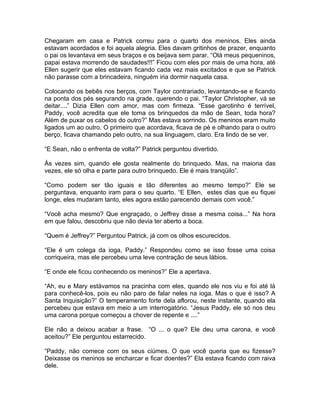 Chegaram em casa e Patrick correu para o quarto dos meninos. Eles ainda
estavam acordados e foi aquela alegria. Eles davam gritinhos de prazer, enquanto
o pai os levantava em seus braços e os beijava sem parar. “Olá meus pequeninos,
papai estava morrendo de saudades!!!” Ficou com eles por mais de uma hora, até
Ellen sugerir que eles estavam ficando cada vez mais excitados e que se Patrick
não parasse com a brincadeira, ninguém iria dormir naquela casa.

Colocando os bebês nos berços, com Taylor contrariado, levantando-se e ficando
na ponta dos pés segurando na grade, querendo o pai. “Taylor Christopher, vá se
deitar....” Dizia Ellen com amor, mas com firmeza. “Esse garotinho é terrível,
Paddy, você acredita que ele toma os brinquedos da mão de Sean, toda hora?
Além de puxar os cabelos do outro?” Mas estava sorrindo. Os meninos eram muito
ligados um ao outro. O primeiro que acordava, ficava de pé e olhando para o outro
berço, ficava chamando pelo outro, na sua linguagem, claro. Era lindo de se ver.

“E Sean, não o enfrenta de volta?” Patrick perguntou divertido.

Às vezes sim, quando ele gosta realmente do brinquedo. Mas, na maioria das
vezes, ele só olha e parte para outro brinquedo. Ele é mais tranqüilo”.

“Como podem ser tão iguais e tão diferentes ao mesmo tempo?” Ele se
perguntava, enquanto iram para o seu quarto. “E Ellen, estes dias que eu fiquei
longe, eles mudaram tanto, eles agora estão parecendo demais com você.”

“Você acha mesmo? Que engraçado, o Jeffrey disse a mesma coisa...” Na hora
em que falou, descobriu que não devia ter aberto a boca.

“Quem é Jeffrey?” Perguntou Patrick, já com os olhos escurecidos.

“Ele é um colega da ioga, Paddy.” Respondeu como se isso fosse uma coisa
corriqueira, mas ele percebeu uma leve contração de seus lábios.

“E onde ele ficou conhecendo os meninos?” Ele a apertava.

“Ah, eu e Mary estávamos na pracinha com eles, quando ele nos viu e foi até lá
para conhecê-los, pois eu não paro de falar neles na ioga. Mas o que é isso? A
Santa Inquisição?” O temperamento forte dela aflorou, neste instante, quando ela
percebeu que estava em meio a um interrogatório. “Jesus Paddy, ele só nos deu
uma carona porque começou a chover de repente e ....”

Ele não a deixou acabar a frase. “O ... o que? Ele deu uma carona, e você
aceitou?” Ele perguntou estarrecido.

“Paddy, não comece com os seus ciúmes. O que você queria que eu fizesse?
Deixasse os meninos se encharcar e ficar doentes?” Ela estava ficando com raiva
dele.
 
