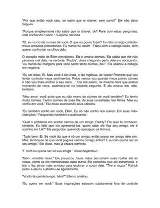 “Por que então você saiu, se sabia que ia chover, sem carro?” Ele não dava
tréguas.

“Porque simplesmente não sabia que ia chover, ok? Pare com estas perguntas,
está enchendo o saco.” Suspirou nervosa.

“El, eu morro de ciúmes de você. O que eu posso fazer? Eu não consigo controlar
meus arroubos possessivos. Eu nunca fui assim.” Falou com a cabeça baixa, sem
querer confrontar os olhos dela.

O coração mole de Ellen prevaleceu. Ela o amava demais. Ela sabia que ele não
pensava mal dela, na verdade. “Paddy”, disse chegando perto dele e o abraçando,
“eu nunca dei margens para você sentir tanto ciúmes, dei?” Ele abanou a cabeça
em negativa.

“Eu sei disso, El. Mas você é tão linda, e tão ingênua, às vezes! Prometo que vou
tentar controlar meus sentimentos. Pelos menos vou guardar meus piores ciúmes
e não vou mais encher o seu saco....” Ele era assim, na mesma hora que estava
morrendo de raiva, acalmava-se no instante seguinte. E ela amava isto nele,
também.

“Meu amor, você acha que eu não morro de ciúmes de você também? Eu tenho
muito ciúmes. Tenho ciúmes de suas fãs, de suas co-estrelas nos filmes. Mas eu
confio em você.” Ela disse acariciando seus cabelos.

“Eu também confio em você, Ellen. Eu só não confio nos outros. Em suas más-
intenções.” Respondeu também a acariciando.

“Qual o problema em aceitar carona de um amigo, Paddy? Ele quer te conhecer,
também. Eu falei que iria apresentá-los, quem sabe ele fica seu amigo, ele é
sozinho em LA?” Ela perguntou querendo apaziguar os ânimos.

“Tudo bem, El. Se você diz que é só um amigo, então posso ser amigo dele sim.
Mas, lembra-se de que você pegava carona comigo antes? E eu não queria ser só
seu amigo.” Ele disse, mas já estava sorrindo.

“E nem eu queria ser só sua amiga.” Disse beijando-o.

"Bem, acredito nisso." Ele provocou. Suas mãos percorriam suas costas até as
coxas, como se ele memorizasse cada curva. Ele percebeu que ela estremecia, e
isto o fez ainda mais ansioso para explorar o corpo dela. "Tire a roupa." Patrick
pediu e ela riu e afastou-se ligeiramente.

"Você não perde tempo, héin?" Ellen o arreliou.

"Eu quero ver você." Suas inspirações estavam subitamente fora de controle
 